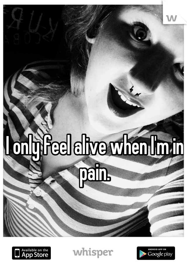 I only feel alive when I'm in pain.