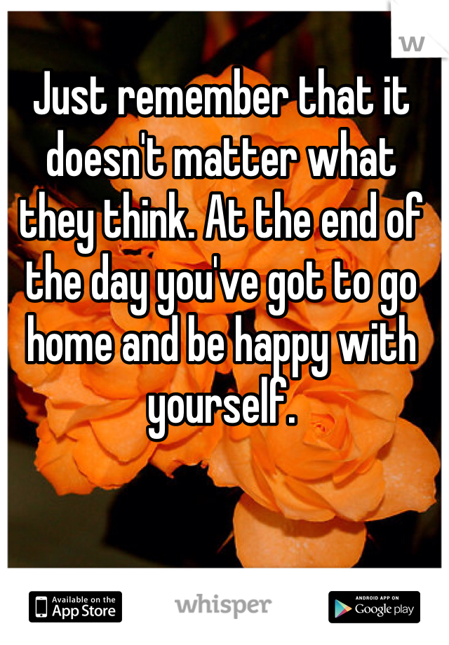 Just remember that it doesn't matter what they think. At the end of the day you've got to go home and be happy with yourself. 