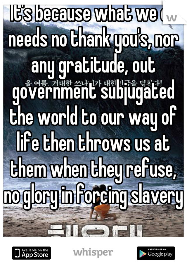It's because what we do needs no thank you's, nor any gratitude, out government subjugated the world to our way of life then throws us at them when they refuse, no glory in forcing slavery