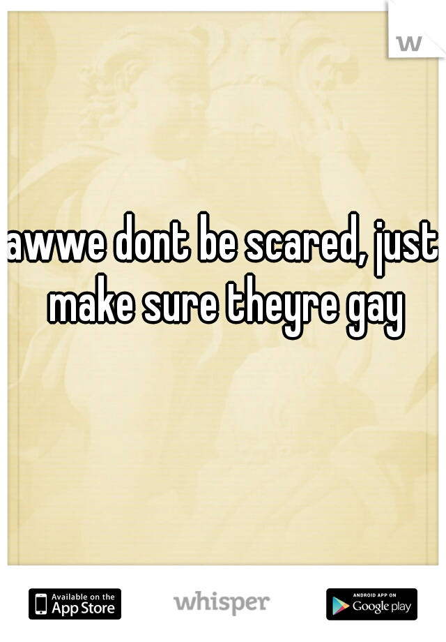 awwe dont be scared, just make sure theyre gay too😍