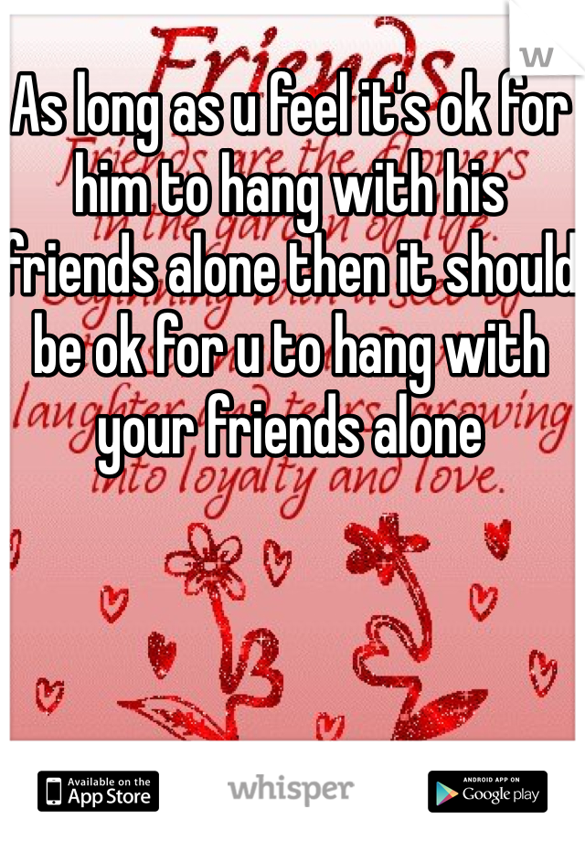 As long as u feel it's ok for him to hang with his friends alone then it should be ok for u to hang with your friends alone 