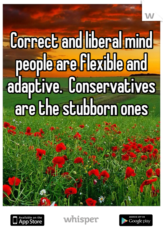 Correct and liberal mind people are flexible and adaptive.  Conservatives are the stubborn ones 