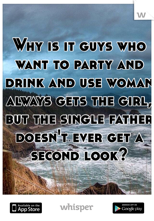 Why is it guys who want to party and drink and use woman always gets the girl, but the single father doesn't ever get a second look?
