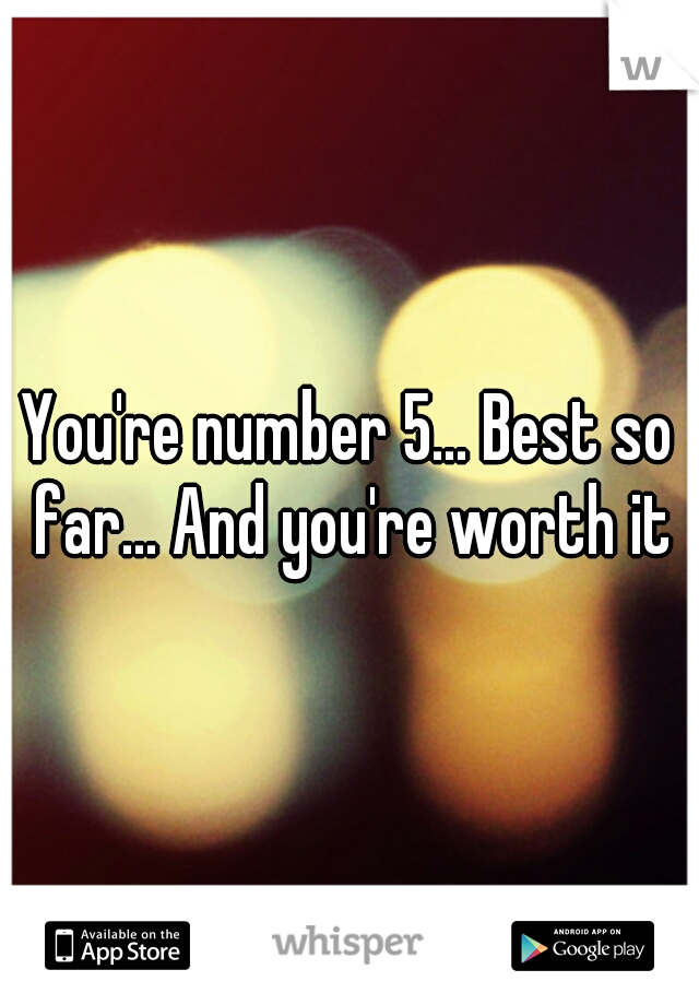 You're number 5... Best so far... And you're worth it