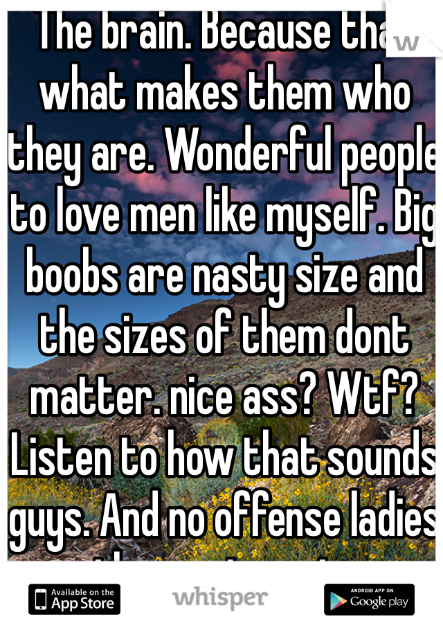 The brain. Because that what makes them who they are. Wonderful people to love men like myself. Big boobs are nasty size and the sizes of them dont matter. nice ass? Wtf? Listen to how that sounds guys. And no offense ladies the vag is nasty