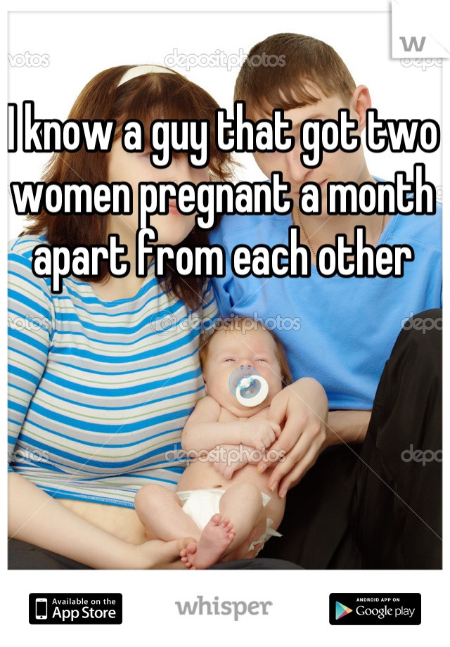 I know a guy that got two women pregnant a month apart from each other