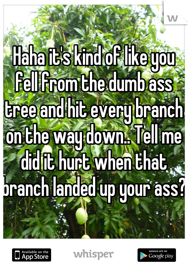 Haha it's kind of like you fell from the dumb ass  tree and hit every branch on the way down.. Tell me did it hurt when that branch landed up your ass?