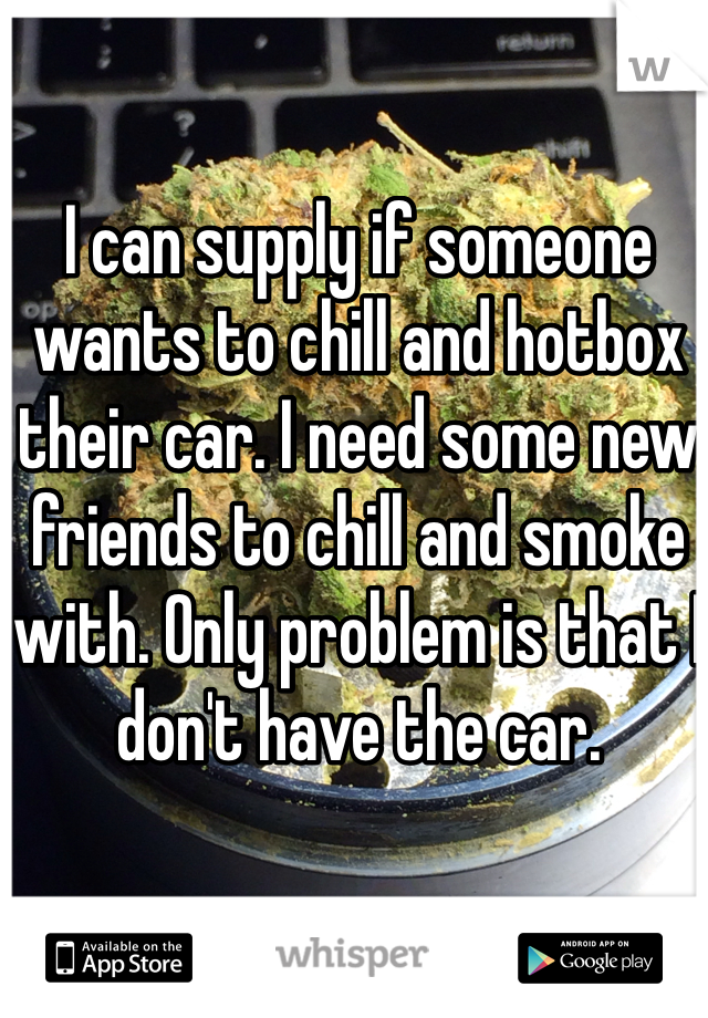 I can supply if someone wants to chill and hotbox their car. I need some new friends to chill and smoke with. Only problem is that I don't have the car.