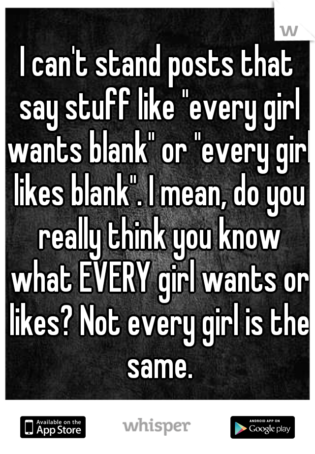 I can't stand posts that say stuff like "every girl wants blank" or "every girl likes blank". I mean, do you really think you know what EVERY girl wants or likes? Not every girl is the same.