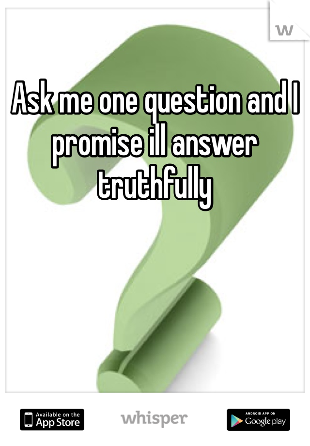 Ask me one question and I promise ill answer truthfully