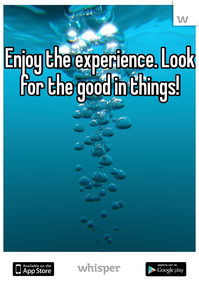 Enjoy the experience. Look for the good in things!