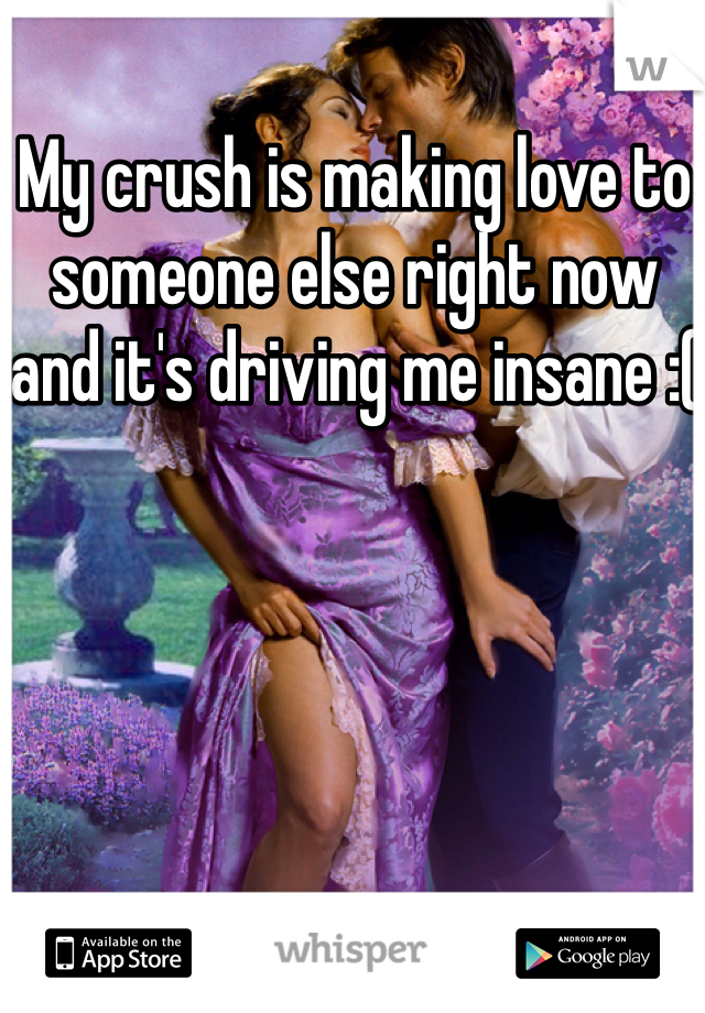 My crush is making love to someone else right now and it's driving me insane :(