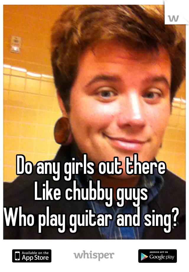 Do any girls out there
Like chubby guys
Who play guitar and sing?
