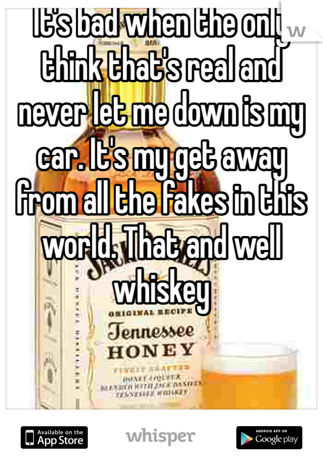 It's bad when the only think that's real and never let me down is my car. It's my get away from all the fakes in this world. That and well whiskey 