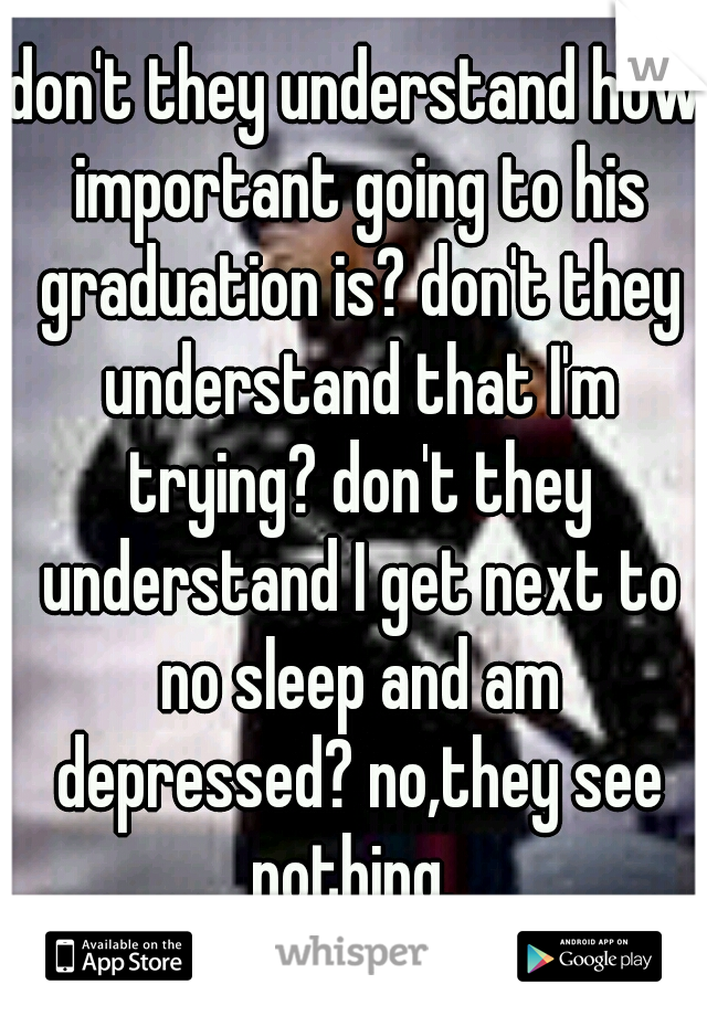 don't they understand how important going to his graduation is? don't they understand that I'm trying? don't they understand I get next to no sleep and am depressed? no,they see nothing. 