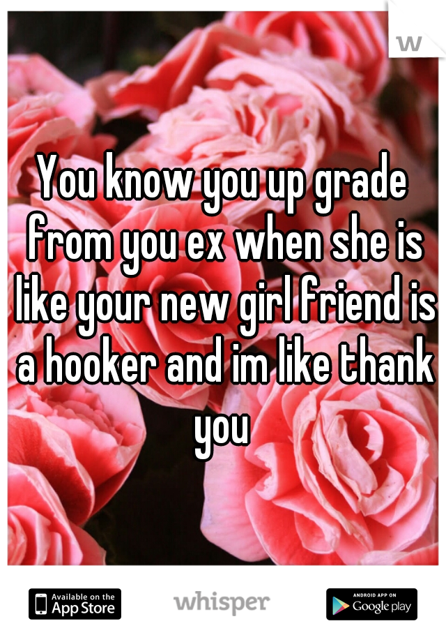 You know you up grade from you ex when she is like your new girl friend is a hooker and im like thank you 