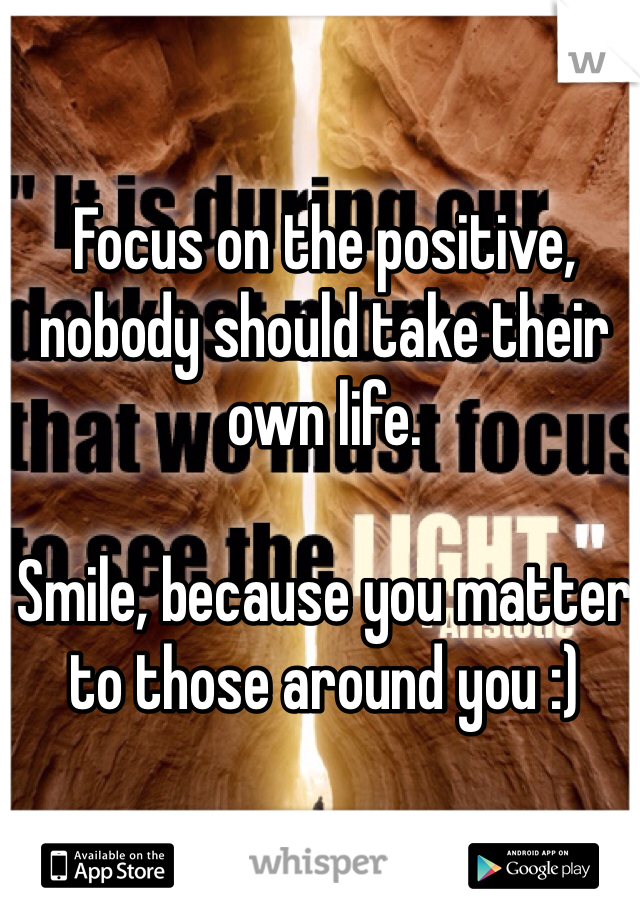 Focus on the positive, nobody should take their own life. 

Smile, because you matter to those around you :)