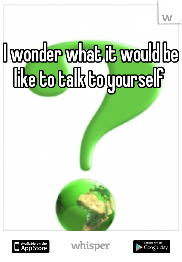 I wonder what it would be like to talk to yourself 