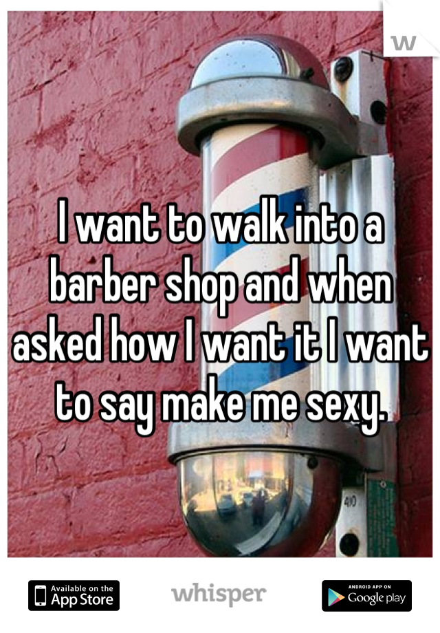 I want to walk into a barber shop and when asked how I want it I want to say make me sexy.
