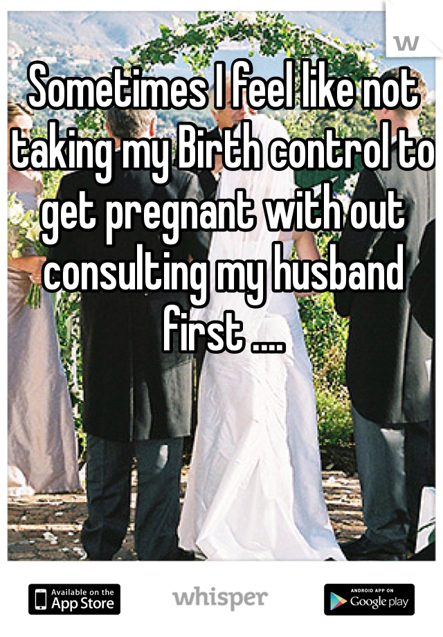 Sometimes I feel like not taking my Birth control to get pregnant with out consulting my husband first .... 