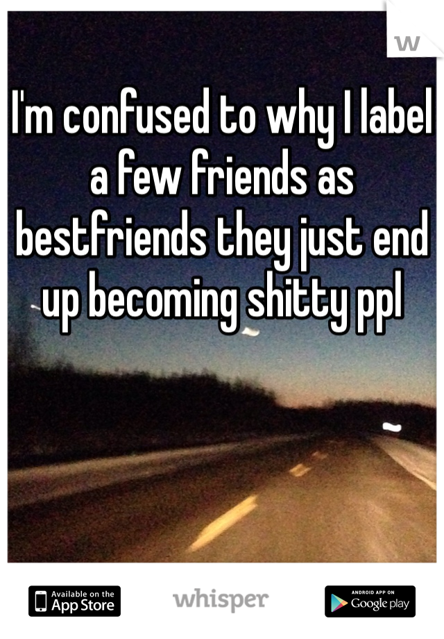 I'm confused to why I label a few friends as bestfriends they just end up becoming shitty ppl
