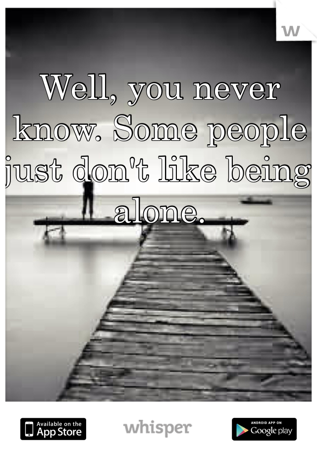 Well, you never know. Some people just don't like being alone.