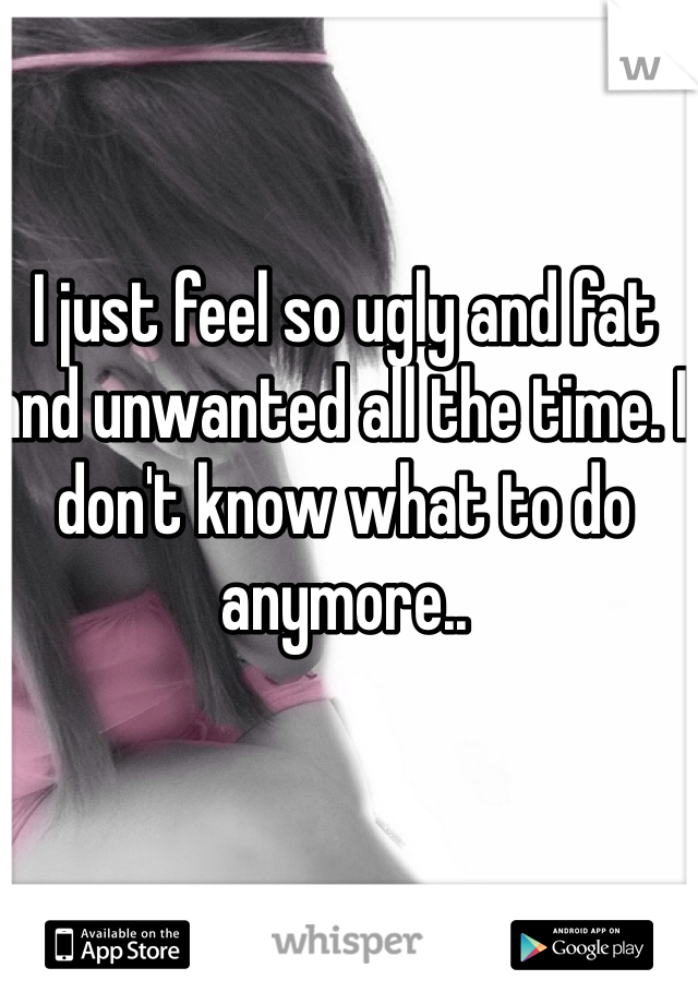 I just feel so ugly and fat and unwanted all the time. I don't know what to do anymore..