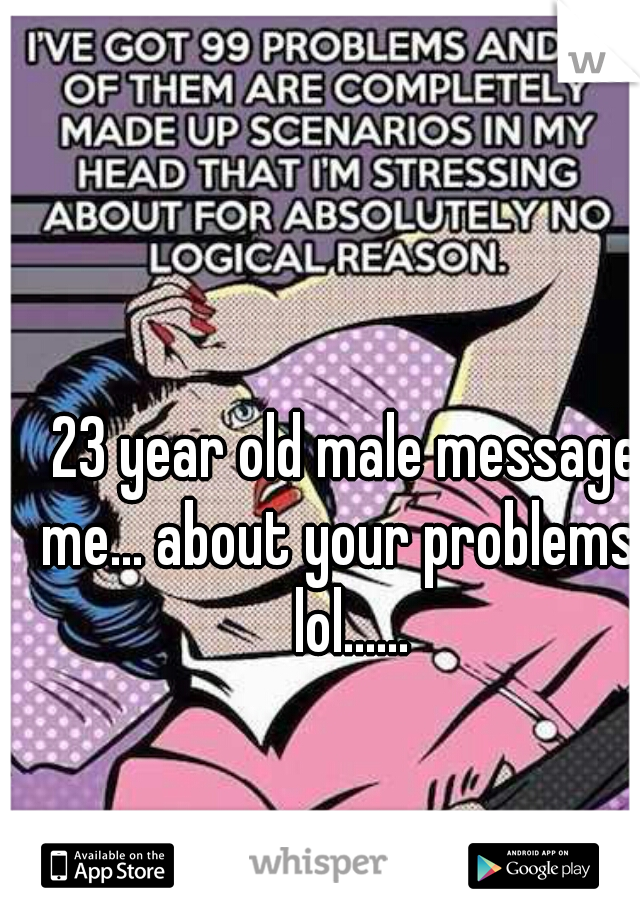 23 year old male message me... about your problems   lol......