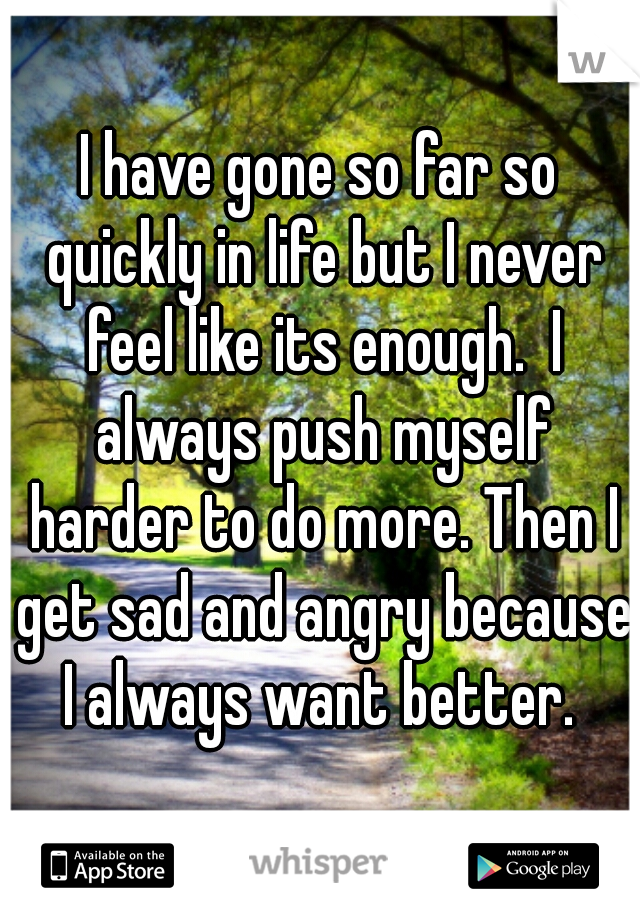 I have gone so far so quickly in life but I never feel like its enough.  I always push myself harder to do more. Then I get sad and angry because I always want better. 
