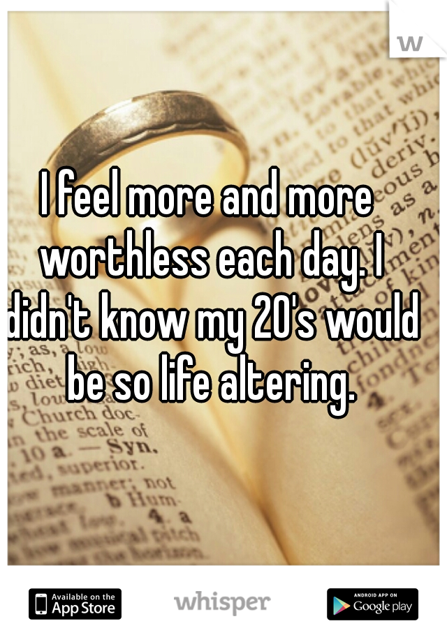I feel more and more worthless each day. I didn't know my 20's would be so life altering.