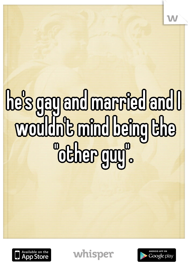 he's gay and married and I wouldn't mind being the "other guy". 