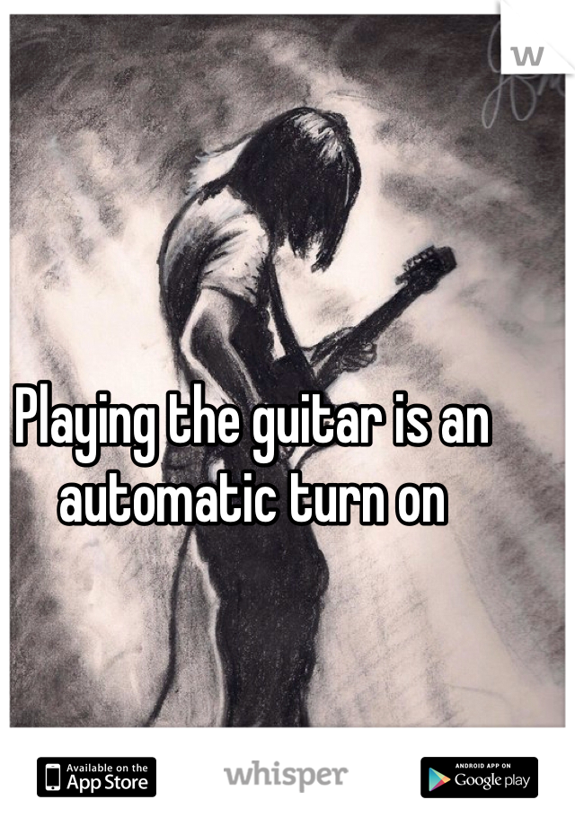 Playing the guitar is an automatic turn on 