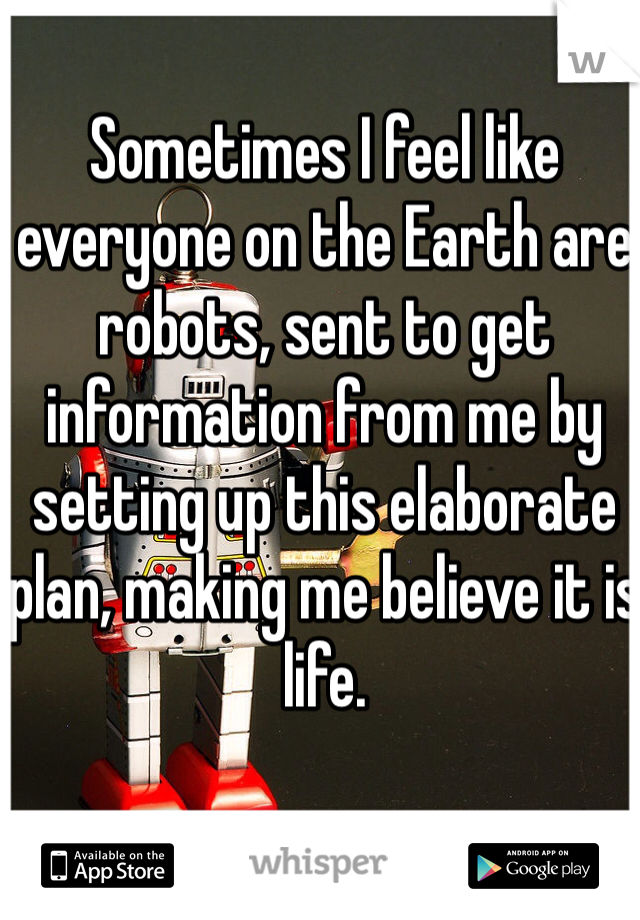 Sometimes I feel like everyone on the Earth are robots, sent to get information from me by setting up this elaborate plan, making me believe it is life.