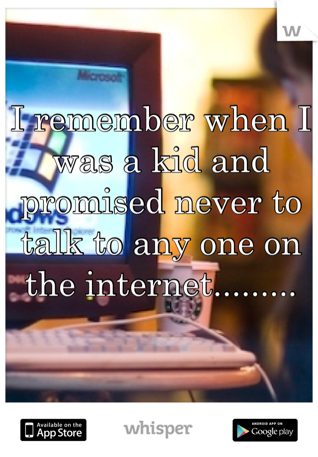 I remember when I was a kid and promised never to talk to any one on the internet.........