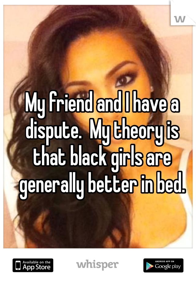My friend and I have a dispute.  My theory is that black girls are generally better in bed.