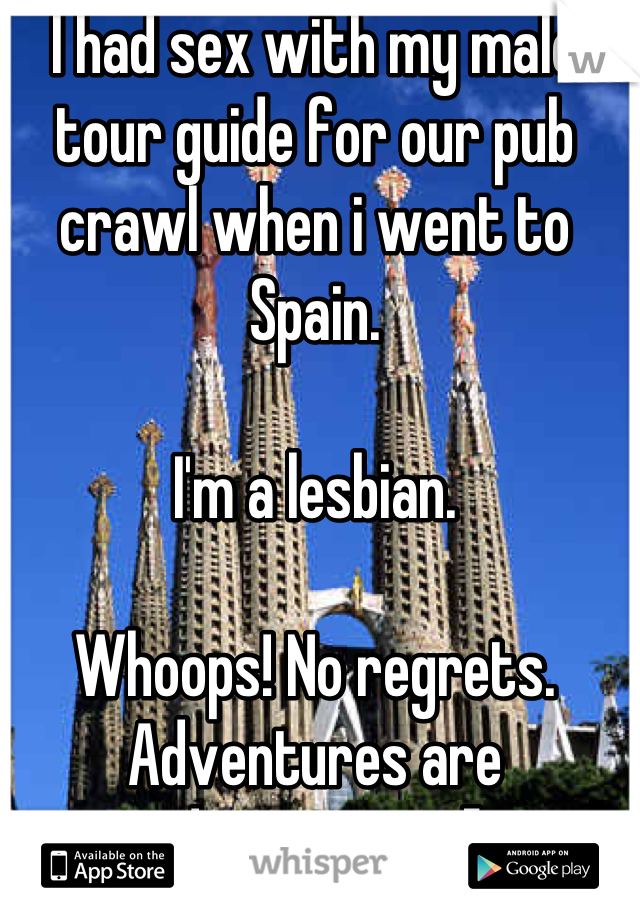 I had sex with my male tour guide for our pub crawl when i went to Spain. 

I'm a lesbian. 

Whoops! No regrets. Adventures are adventures =]