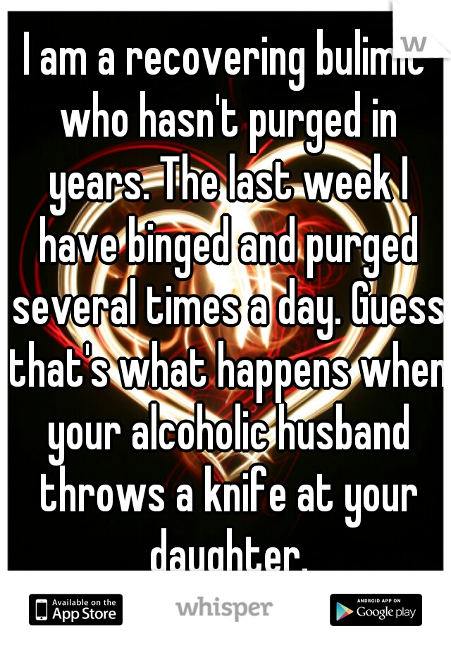 I am a recovering bulimic who hasn't purged in years. The last week I have binged and purged several times a day. Guess that's what happens when your alcoholic husband throws a knife at your daughter.