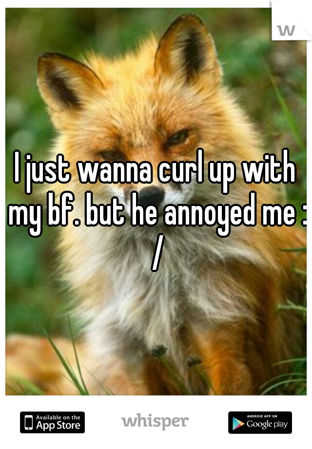I just wanna curl up with my bf. but he annoyed me : /
