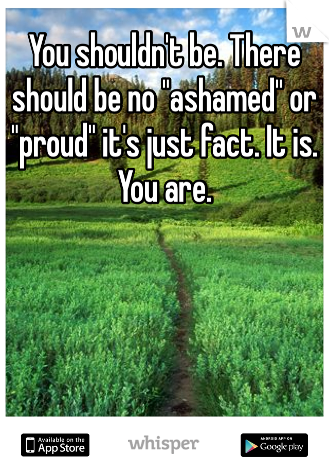 You shouldn't be. There should be no "ashamed" or "proud" it's just fact. It is. You are. 
