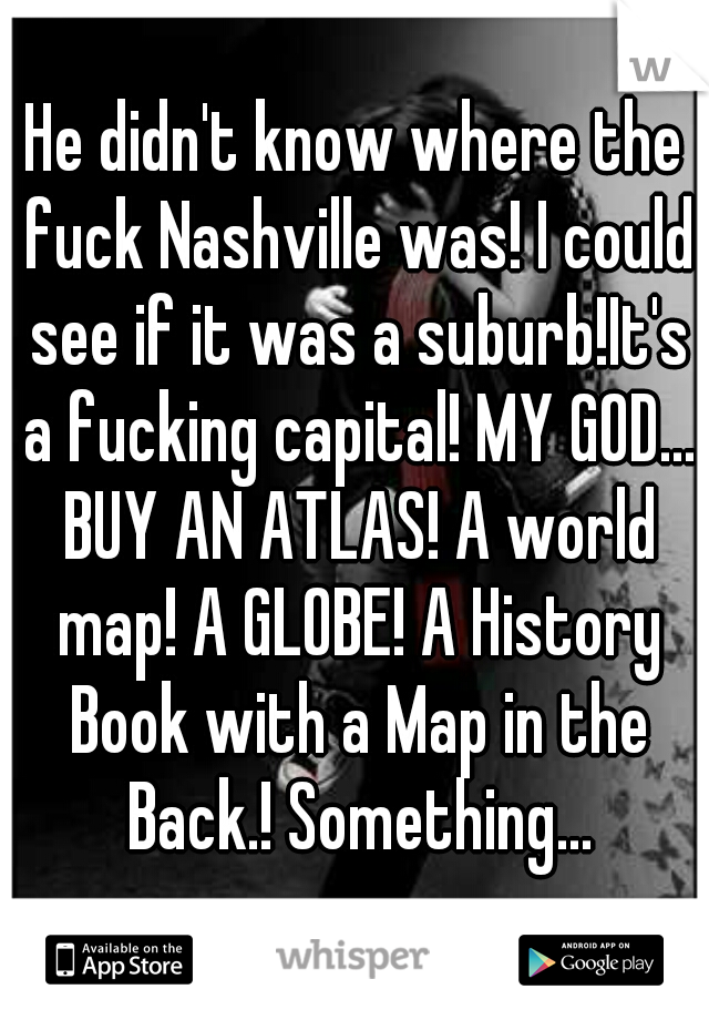 He didn't know where the fuck Nashville was! I could see if it was a suburb!It's a fucking capital! MY GOD... BUY AN ATLAS! A world map! A GLOBE! A History Book with a Map in the Back.! Something...