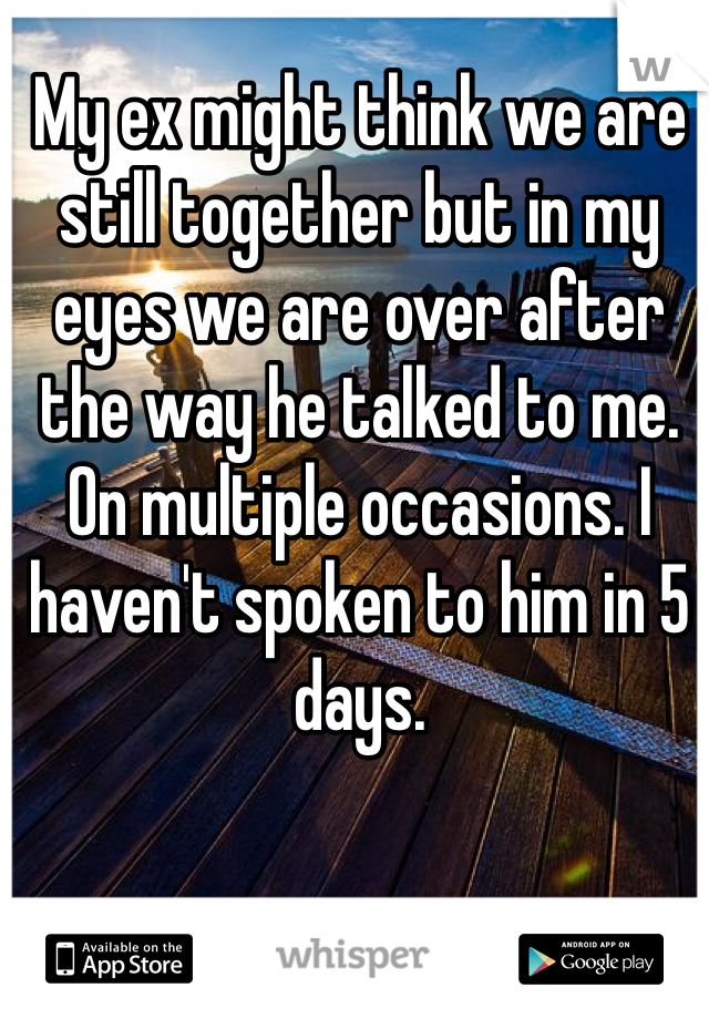 My ex might think we are still together but in my eyes we are over after the way he talked to me. On multiple occasions. I haven't spoken to him in 5 days. 