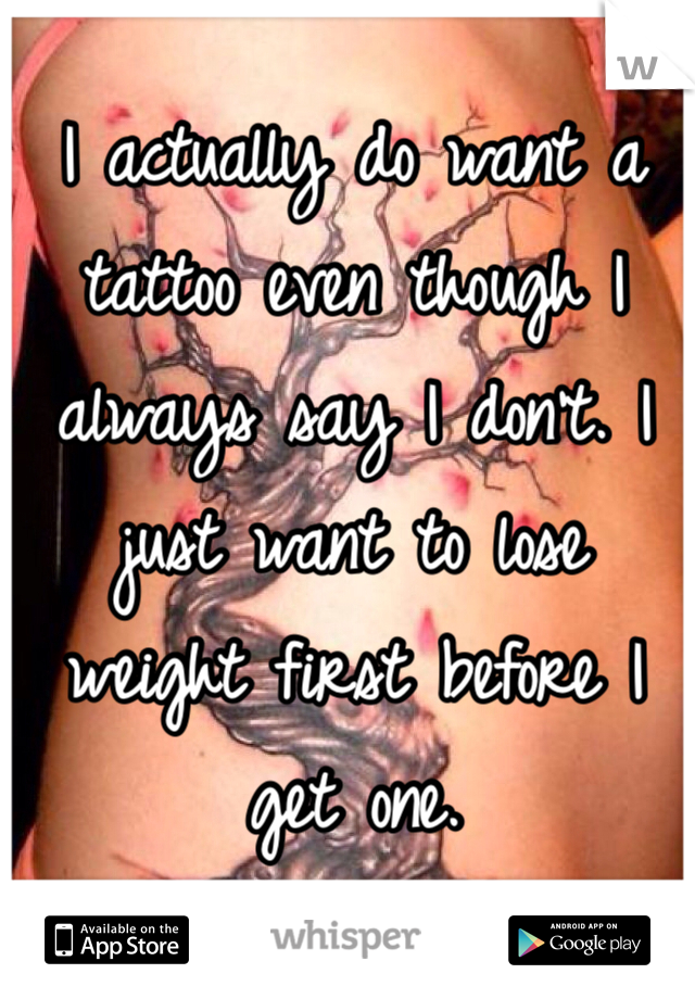 I actually do want a tattoo even though I always say I don't. I just want to lose weight first before I get one.