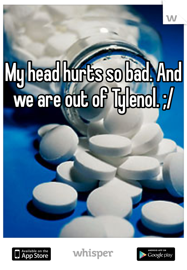 My head hurts so bad. And we are out of Tylenol. ;/