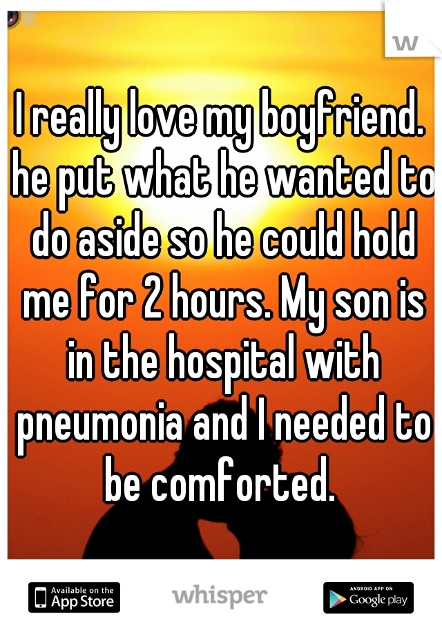 I really love my boyfriend. he put what he wanted to do aside so he could hold me for 2 hours. My son is in the hospital with pneumonia and I needed to be comforted. 