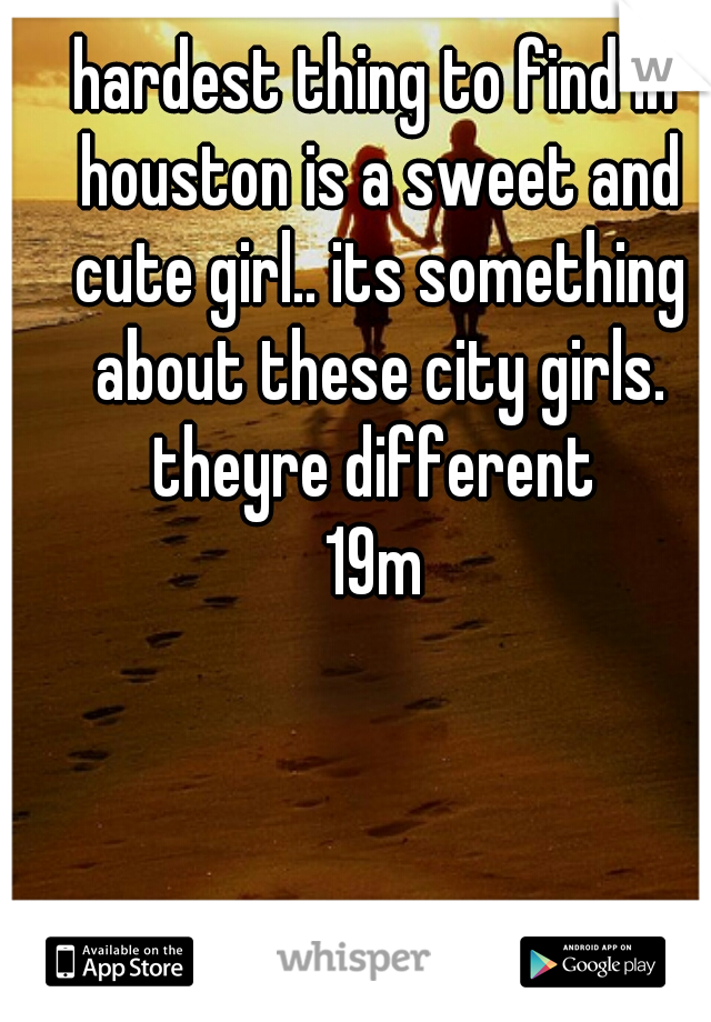hardest thing to find in houston is a sweet and cute girl.. its something about these city girls. theyre different 
19m