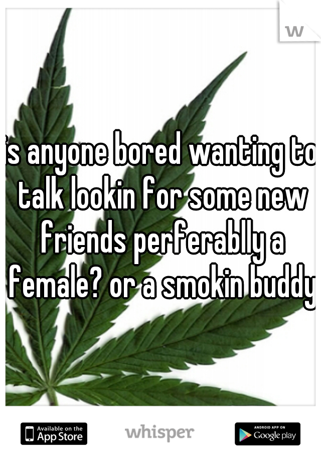 is anyone bored wanting to talk lookin for some new friends perferablly a female? or a smokin buddy