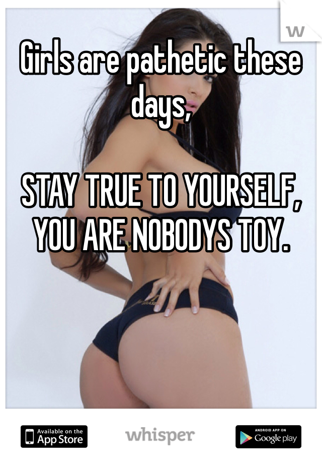 Girls are pathetic these days, 

STAY TRUE TO YOURSELF, YOU ARE NOBODYS TOY. 