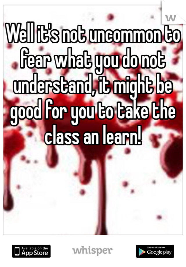Well it's not uncommon to fear what you do not understand, it might be good for you to take the class an learn!