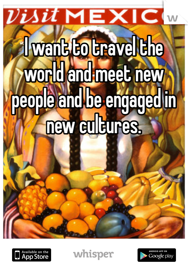 I want to travel the world and meet new people and be engaged in new cultures.