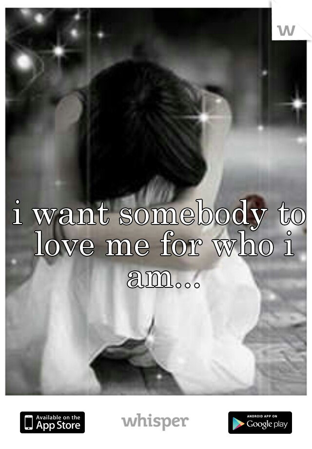 i want somebody to love me for who i am...